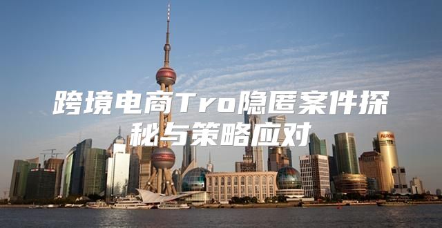 跨境电商Tro隐匿案件探秘与策略应对
