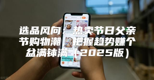 选品风向：热卖节日父亲节购物潮，把握趋势赚个盆满钵满2025版