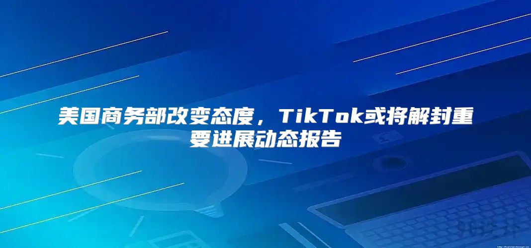 美国商务部改变态度，TikTok或将解封重要进展动态报告
