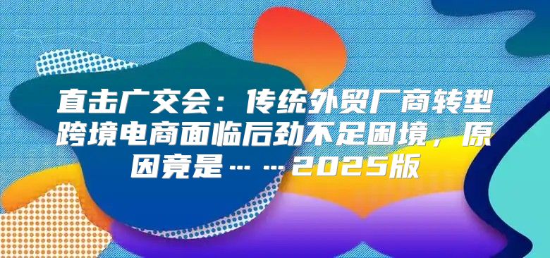 直击广交会：传统外贸厂商转型跨境电商面临后劲不足困境，原因竟是……2025版