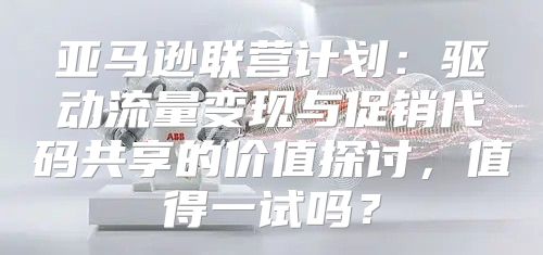 亚马逊联营计划：驱动流量变现与促销代码共享的价值探讨，值得一试吗？