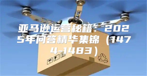 亚马逊运营秘籍：2025年问答精华集锦1474-1483