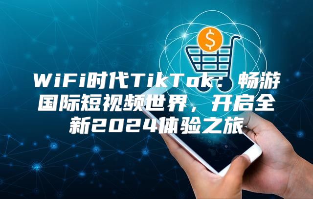 WiFi时代TikTok：畅游国际短视频世界，开启全新2025体验之旅