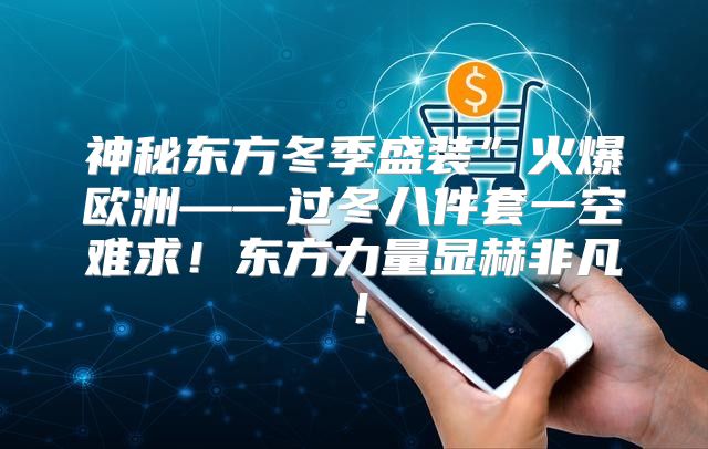 神秘东方冬季盛装”火爆欧洲——过冬八件套一空难求！东方力量显赫非凡！