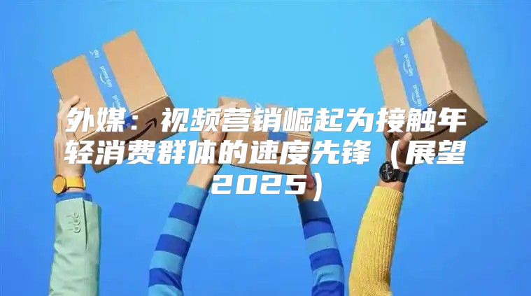 外媒：视频营销崛起为接触年轻消费群体的速度先锋展望2025