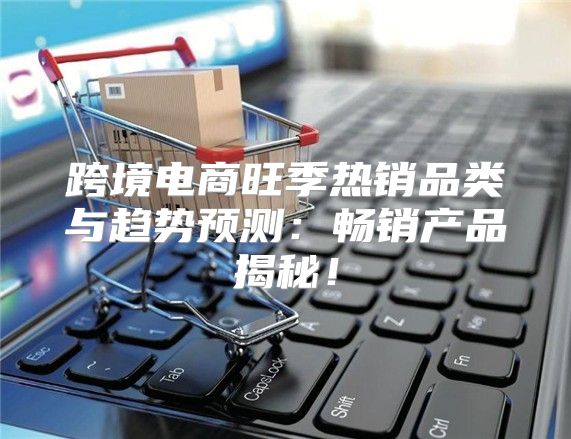 跨境电商旺季热销品类与趋势预测：畅销产品揭秘！