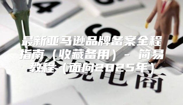 最新亚马逊品牌备案全程指南收藏备用- 简易教程面向2025年