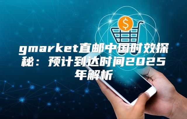 gmarket直邮中国时效探秘：预计到达时间2025年解析