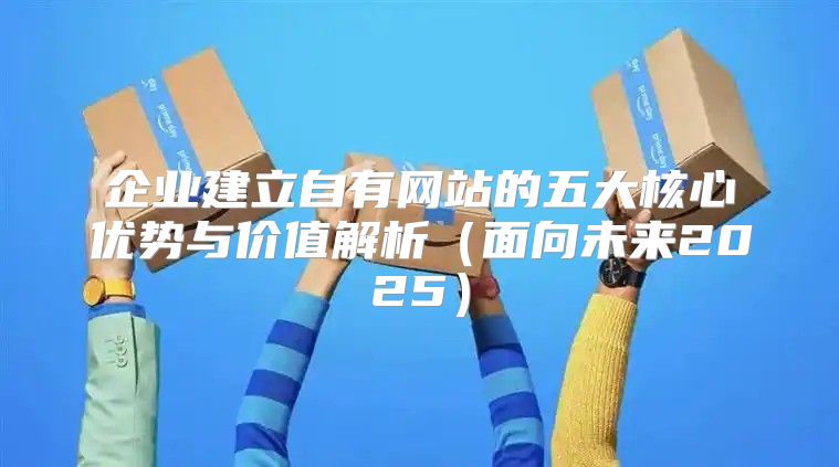 企业建立自有网站的五大核心优势与价值解析面向未来2025