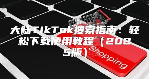 大陆TikTok搜索指南：轻松下载使用教程2025版