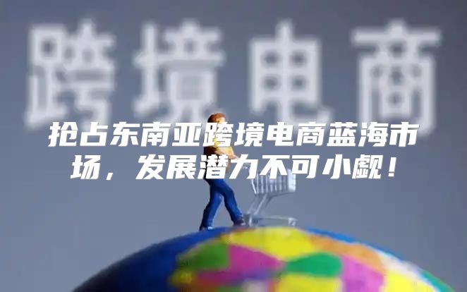 抢占东南亚跨境电商蓝海市场，发展潜力不可小觑！