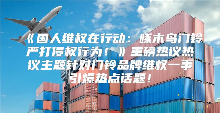 国人维权在行动：啄木鸟门铃严打侵权行为！重磅热议热议主题针对门铃品牌维权一事引爆热点话题！