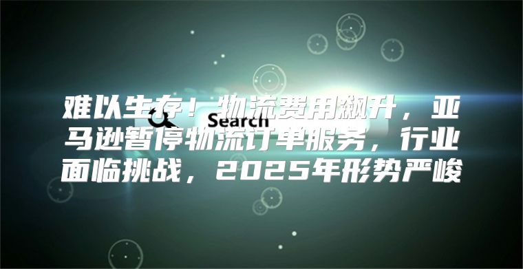 难以生存！物流费用飙升，亚马逊暂停物流订单服务，行业面临挑战，2025年形势严峻