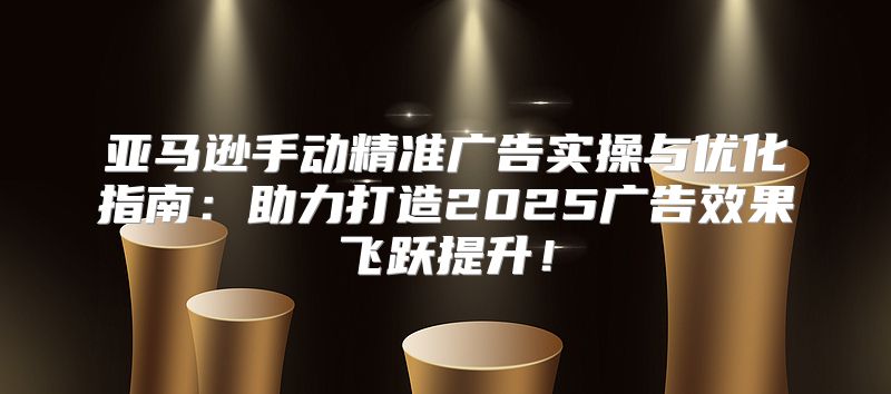 亚马逊手动精准广告实操与优化指南：助力打造2025广告效果飞跃提升！