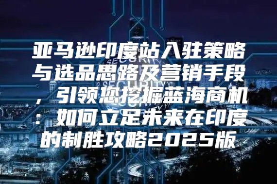 亚马逊印度站入驻策略与选品思路及营销手段，引领您挖掘蓝海商机：如何立足未来在印度的制胜攻略2025版