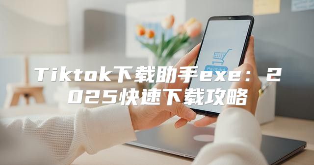 Tiktok下载助手exe：2025快速下载攻略