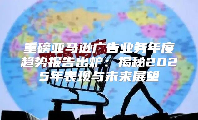 重磅亚马逊广告业务年度趋势报告出炉：揭秘2025年表现与未来展望