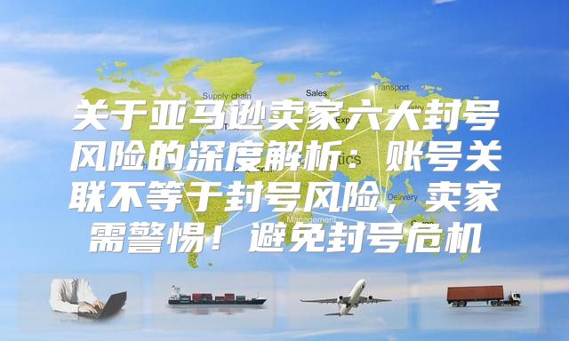 关于亚马逊卖家六大封号风险的深度解析：账号关联不等于封号风险，卖家需警惕！避免封号危机