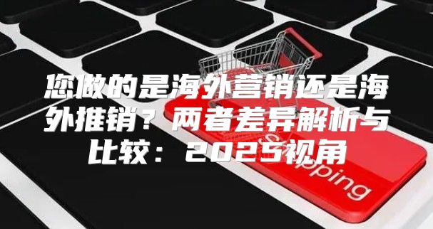 您做的是海外营销还是海外推销？两者差异解析与比较：2025视角