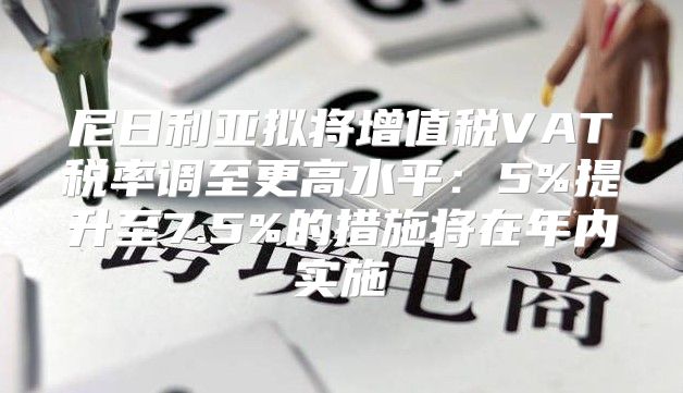 尼日利亚拟将增值税VAT税率调至更高水平：5%提升至7.5%的措施将在年内实施