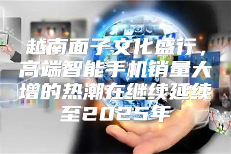 越南面子文化盛行，高端智能手机销量大增的热潮在继续延续至2025年