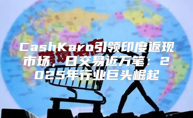 CashKaro引领印度返现市场，日交易近万笔：2025年行业巨头崛起