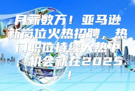 月薪数万！亚马逊新岗位火热招聘，热门职位持续大热中，机会就在2025！