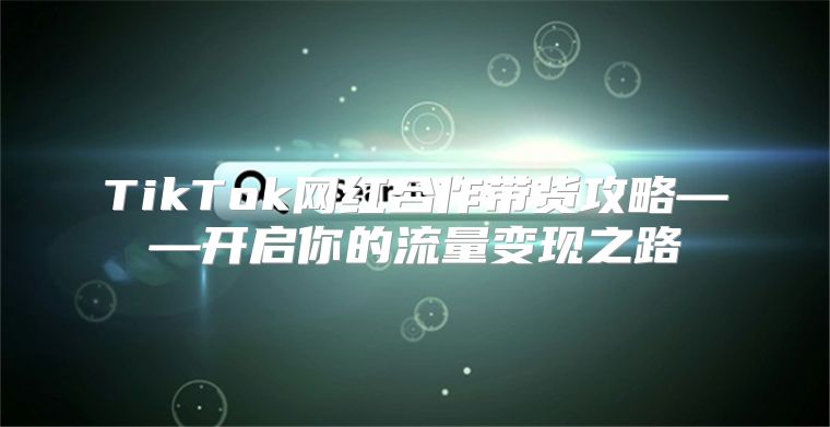 TikTok网红合作带货攻略——开启你的流量变现之路