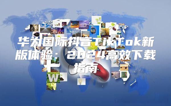 华为国际抖音TikTok新版体验：2025高效下载指南