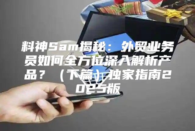 料神Sam揭秘：外贸业务员如何全方位深入解析产品？下篇独家指南2025版
