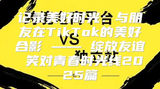 记录美好时光：与朋友在TikTok的美好合影 —— 绽放友谊 笑对青春时光线2025篇