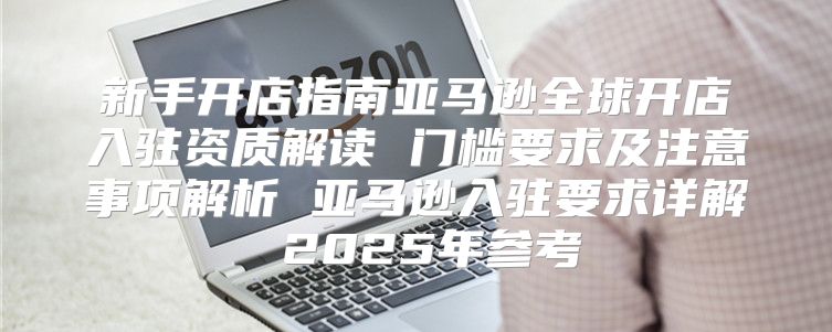 新手开店指南亚马逊全球开店入驻资质解读 门槛要求及注意事项解析 亚马逊入驻要求详解 2025年参考