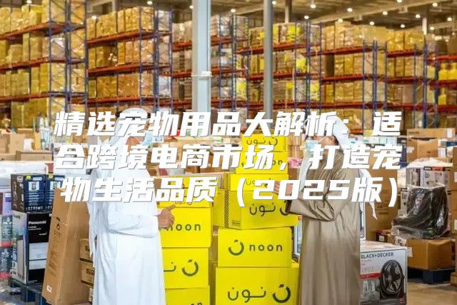 精选宠物用品大解析：适合跨境电商市场，打造宠物生活品质2025版