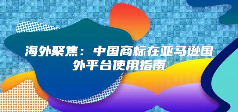 海外聚焦：中国商标在亚马逊国外平台使用指南