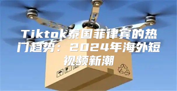 Tiktok泰国菲律宾的热门趋势：2025年海外短视频新潮