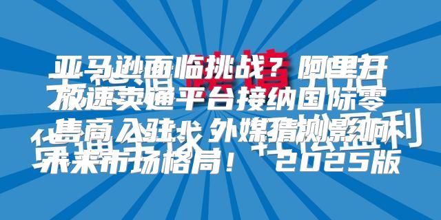 亚马逊面临挑战？阿里开放速卖通平台接纳国际零售商入驻！外媒猜测影响未来市场格局！ 2025版