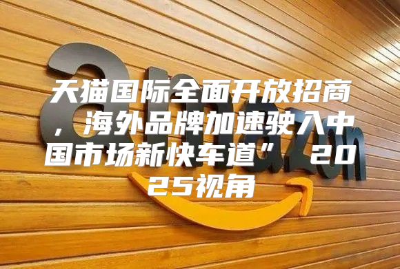 天猫国际全面开放招商，海外品牌加速驶入中国市场新快车道” 2025视角