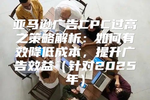 亚马逊广告CPC过高之策略解析：如何有效降低成本，提升广告效益针对2025年