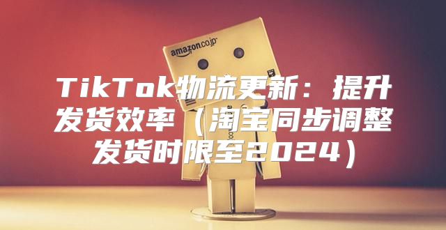 TikTok物流更新：提升发货效率淘宝同步调整发货时限至2025