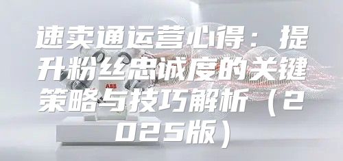 速卖通运营心得：提升粉丝忠诚度的关键策略与技巧解析2025版