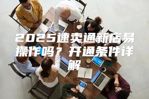 2025速卖通新店易操作吗？开通条件详解
