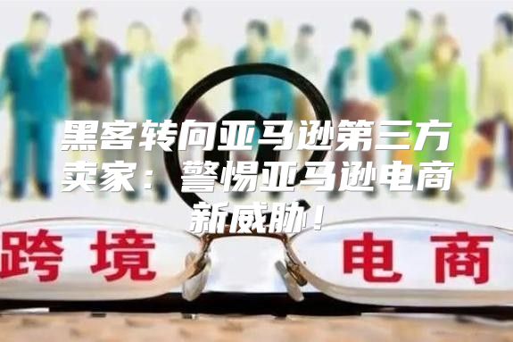 黑客转向亚马逊第三方卖家：警惕亚马逊电商新威胁！