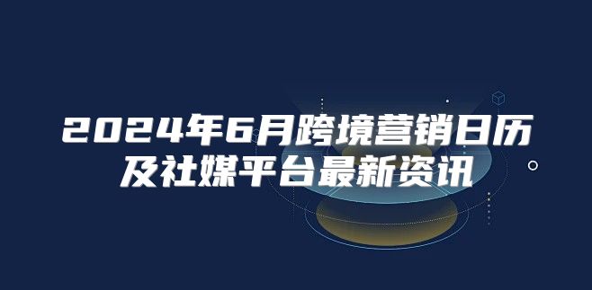 2025年6月跨境营销日历及社媒平台最新资讯