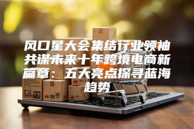 风口星大会集结行业领袖共谋未来十年跨境电商新篇章：五大亮点探寻蓝海趋势