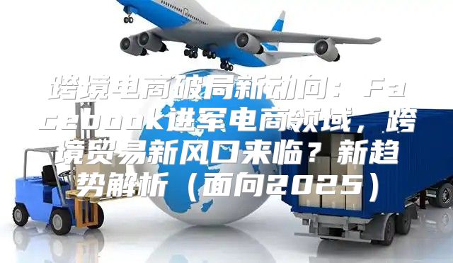 跨境电商破局新动向：Facebook进军电商领域，跨境贸易新风口来临？新趋势解析面向2025