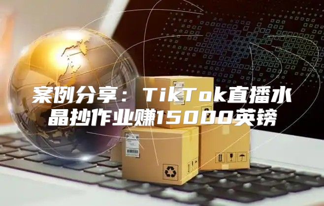 案例分享：TikTok直播水晶抄作业赚15000英镑