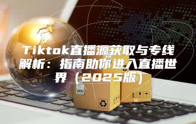 Tiktok直播源获取与专线解析：指南助你进入直播世界2025版