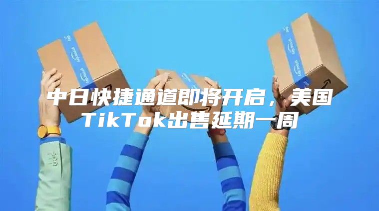 中日快捷通道即将开启，美国TikTok出售延期一周