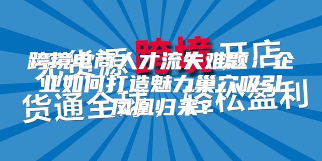 跨境电商人才流失难题：企业如何打造魅力巢穴吸引凤凰归来？