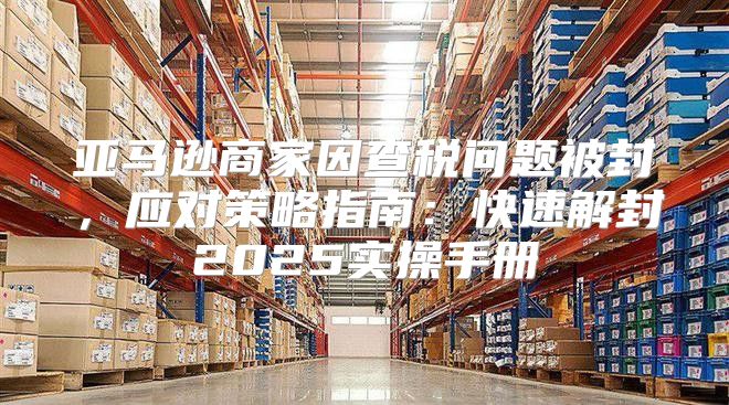 亚马逊商家因查税问题被封，应对策略指南：快速解封2025实操手册